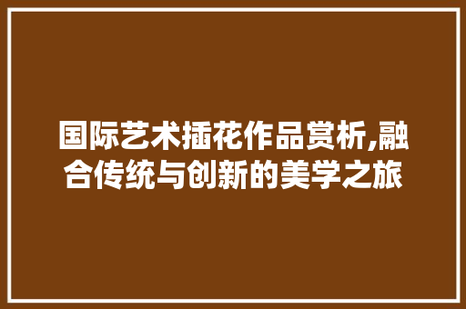 国际艺术插花作品赏析,融合传统与创新的美学之旅