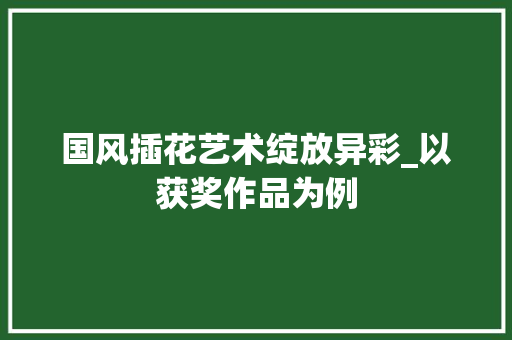 国风插花艺术绽放异彩_以获奖作品为例