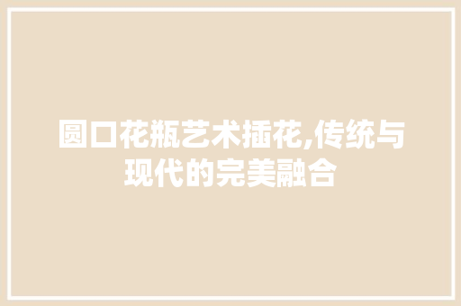 圆口花瓶艺术插花,传统与现代的完美融合