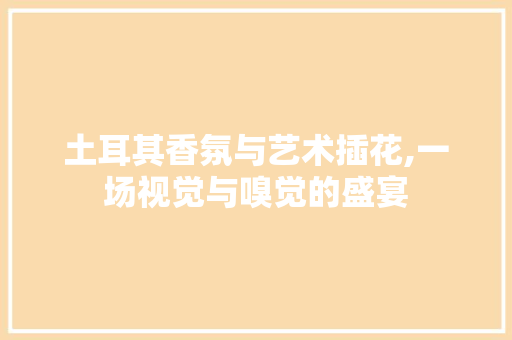 土耳其香氛与艺术插花,一场视觉与嗅觉的盛宴