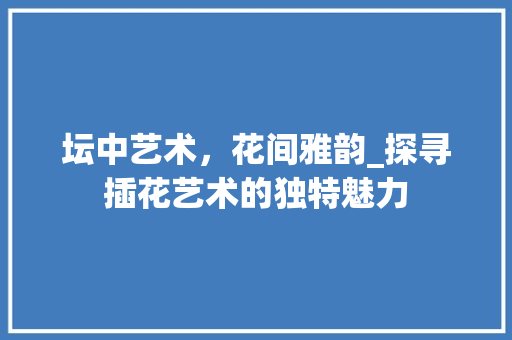 坛中艺术，花间雅韵_探寻插花艺术的独特魅力