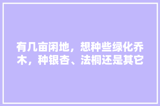 有几亩闲地，想种些绿化乔木，种银杏、法桐还是其它树木好？该如何选择，常用绿化乔木种类及名称。  第1张 有几亩闲地，想种些绿化乔木，种银杏、法桐还是其它树木好？该如何选择，常用绿化乔木种类及名称。 果苗类
