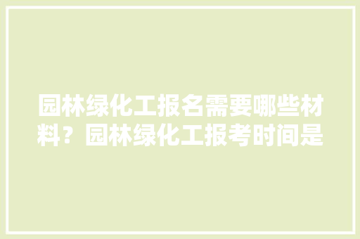 园林绿化工报名需要哪些材料？园林绿化工报考时间是什么时候，园林绿化类事业编面试题及答案。
