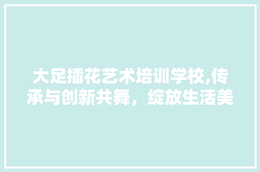 大足插花艺术培训学校,传承与创新共舞，绽放生活美学之花