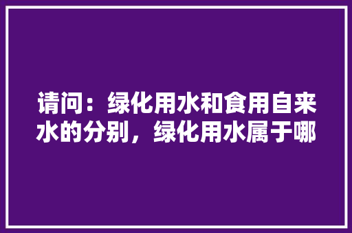 请问：绿化用水和食用自来水的分别，绿化用水属于哪一类用水类别。