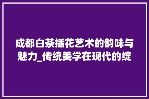 成都白茶插花艺术的韵味与魅力_传统美学在现代的绽放