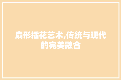扇形插花艺术,传统与现代的完美融合