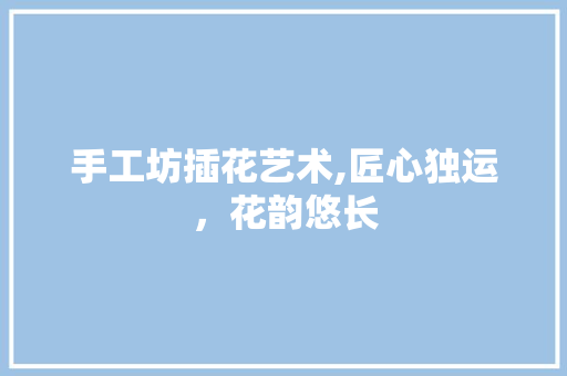 手工坊插花艺术,匠心独运，花韵悠长