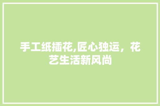 手工纸插花,匠心独运，花艺生活新风尚