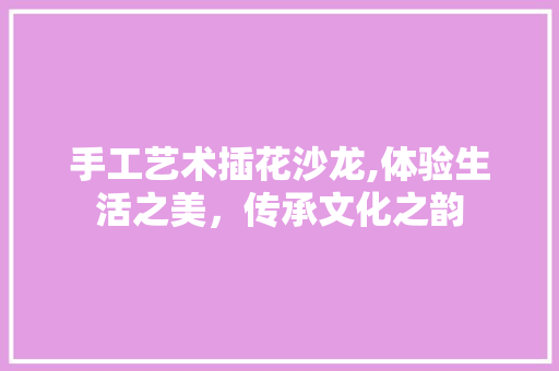 手工艺术插花沙龙,体验生活之美，传承文化之韵