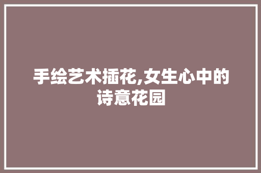 手绘艺术插花,女生心中的诗意花园