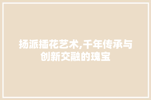 扬派插花艺术,千年传承与创新交融的瑰宝