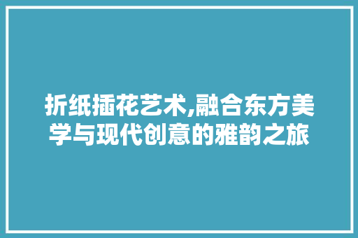 折纸插花艺术,融合东方美学与现代创意的雅韵之旅
