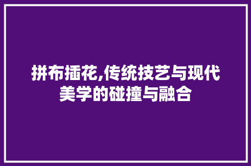 拼布插花,传统技艺与现代美学的碰撞与融合