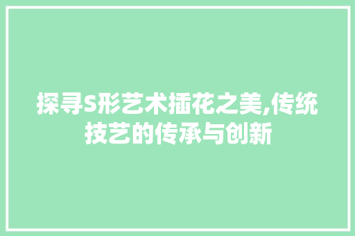 探寻S形艺术插花之美,传统技艺的传承与创新