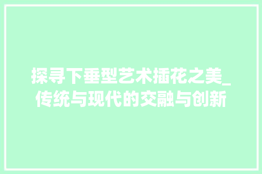 探寻下垂型艺术插花之美_传统与现代的交融与创新