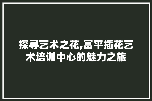 探寻艺术之花,富平插花艺术培训中心的魅力之旅