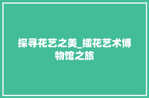 探寻花艺之美_插花艺术博物馆之旅
