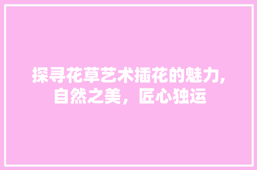 探寻花草艺术插花的魅力,自然之美，匠心独运
