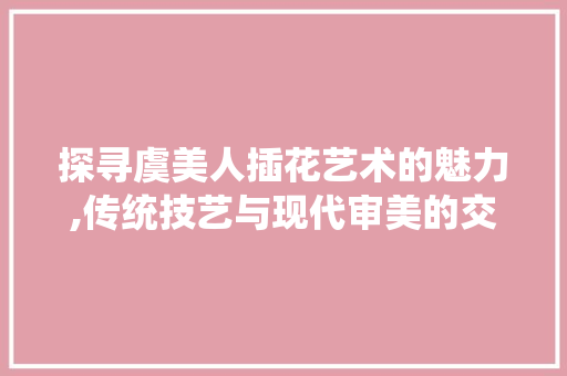 探寻虞美人插花艺术的魅力,传统技艺与现代审美的交融
