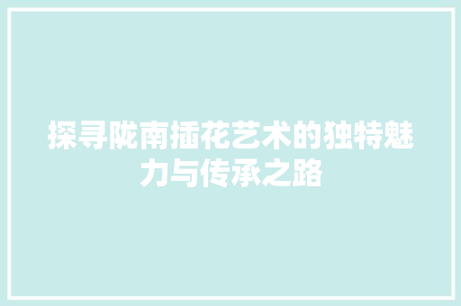 探寻陇南插花艺术的独特魅力与传承之路