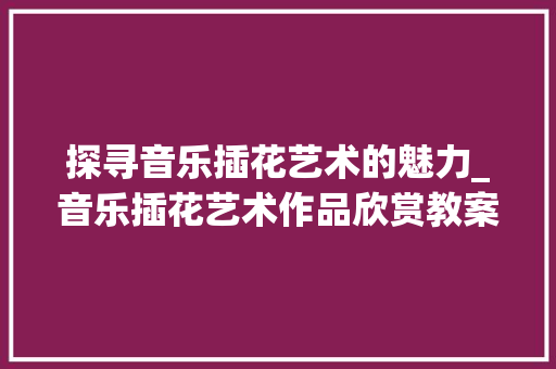 探寻音乐插花艺术的魅力_音乐插花艺术作品欣赏教案解读