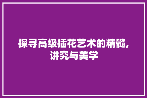 探寻高级插花艺术的精髓,讲究与美学