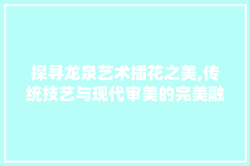 探寻龙泉艺术插花之美,传统技艺与现代审美的完美融合