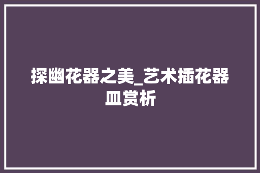 探幽花器之美_艺术插花器皿赏析