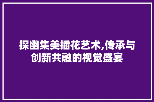 探幽集美插花艺术,传承与创新共融的视觉盛宴