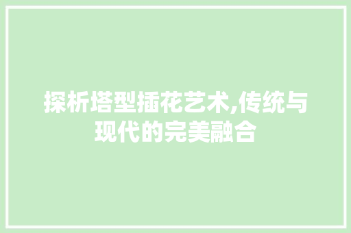 探析塔型插花艺术,传统与现代的完美融合