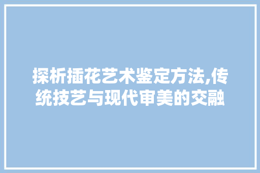 探析插花艺术鉴定方法,传统技艺与现代审美的交融