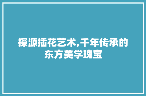 探源插花艺术,千年传承的东方美学瑰宝