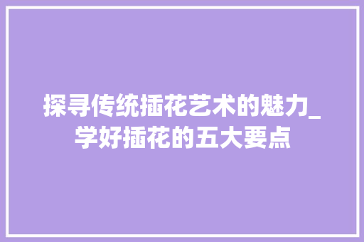探寻传统插花艺术的魅力_学好插花的五大要点