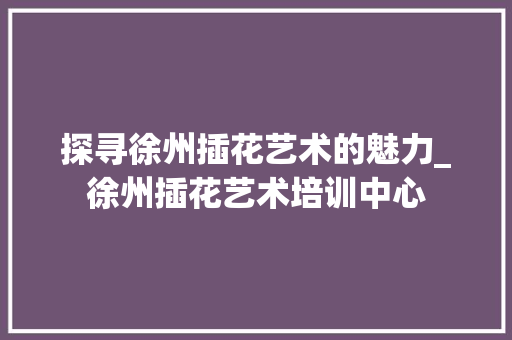 探寻徐州插花艺术的魅力_徐州插花艺术培训中心