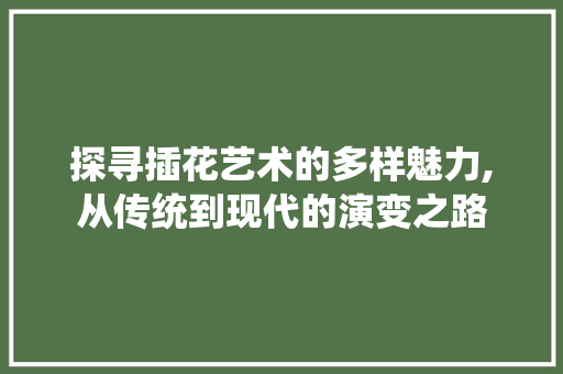 探寻插花艺术的多样魅力,从传统到现代的演变之路