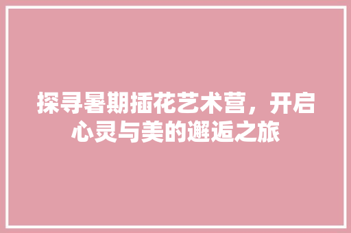 探寻暑期插花艺术营，开启心灵与美的邂逅之旅