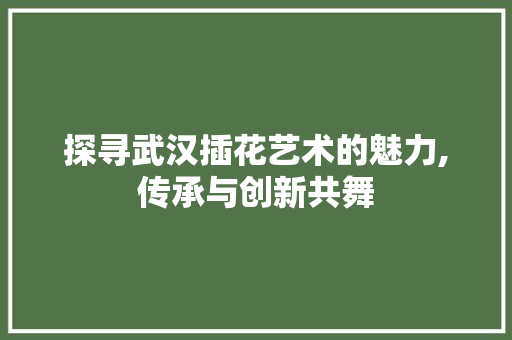 探寻武汉插花艺术的魅力,传承与创新共舞