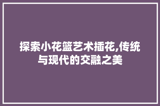 探索小花篮艺术插花,传统与现代的交融之美
