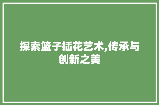 探索篮子插花艺术,传承与创新之美