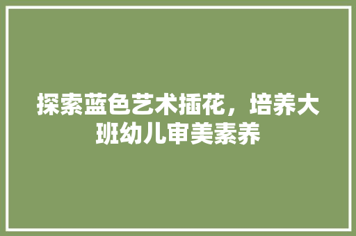 探索蓝色艺术插花，培养大班幼儿审美素养