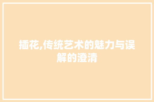 插花,传统艺术的魅力与误解的澄清