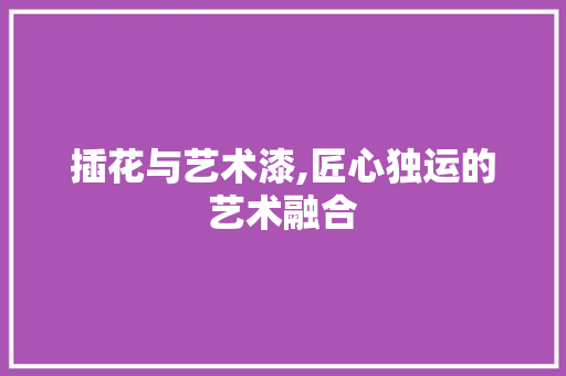 插花与艺术漆,匠心独运的艺术融合