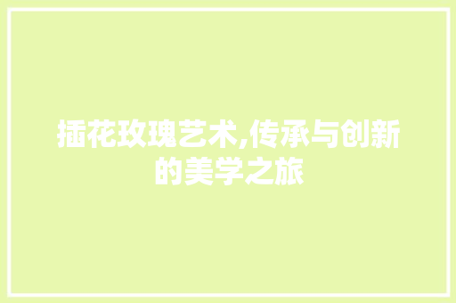 插花玫瑰艺术,传承与创新的美学之旅