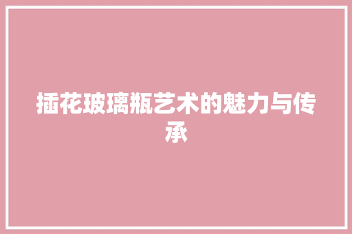 插花玻璃瓶艺术的魅力与传承