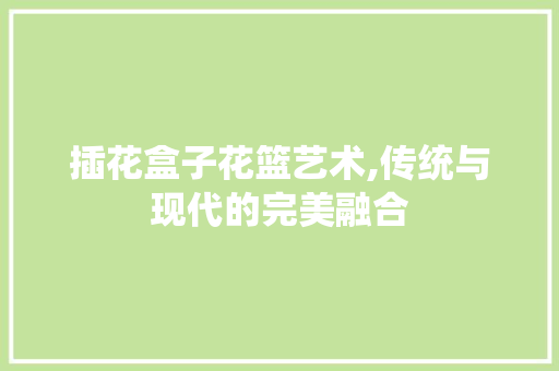 插花盒子花篮艺术,传统与现代的完美融合