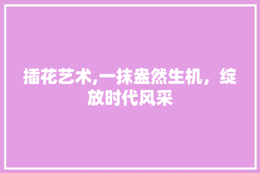 插花艺术,一抹盎然生机，绽放时代风采