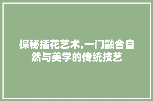 探秘插花艺术,一门融合自然与美学的传统技艺