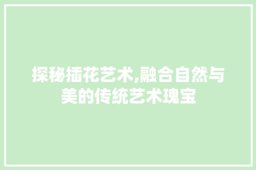 探秘插花艺术,融合自然与美的传统艺术瑰宝