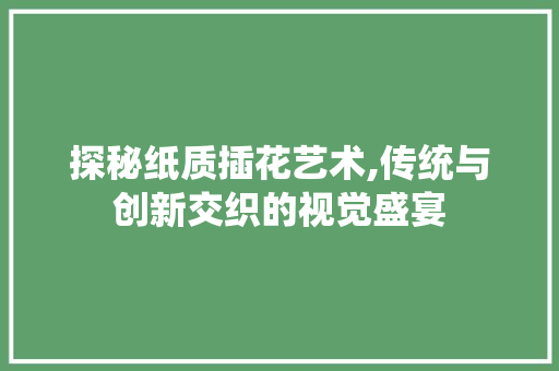 探秘纸质插花艺术,传统与创新交织的视觉盛宴